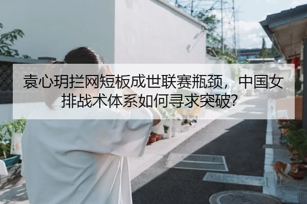 袁心玥拦网短板成世联赛瓶颈，中国女排战术体系如何寻求突破？