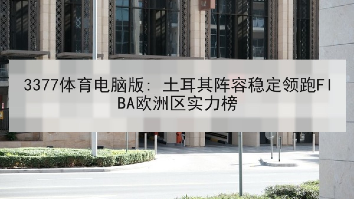 3377体育电脑版: 土耳其阵容稳定领跑FIBA欧洲区实力榜