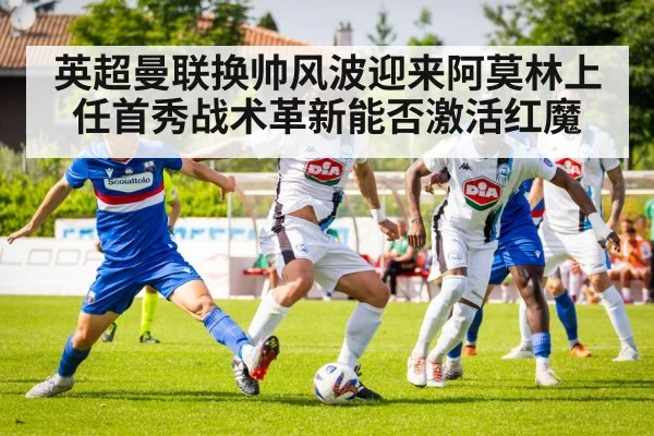 英超曼联换帅风波迎来阿莫林上任首秀战术革新能否激活红魔