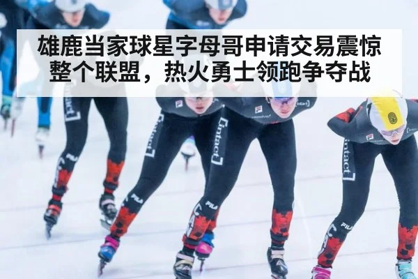 雄鹿当家球星字母哥申请交易震惊整个联盟,热火勇士领跑争夺战